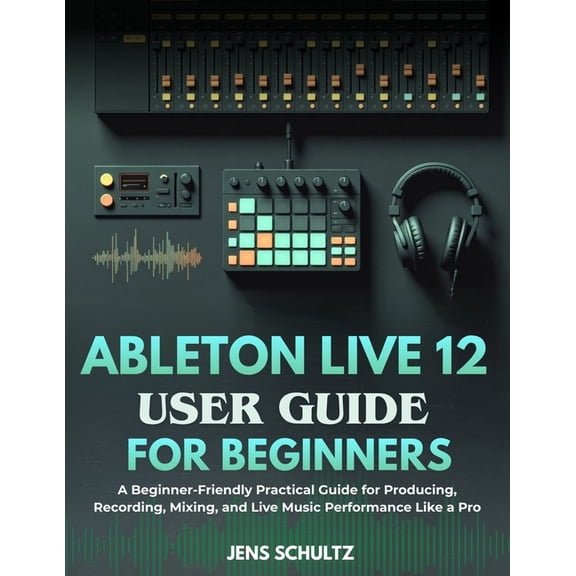 Ableton Live 12 User Guide for Beginners: A Beginner-Friendly Practical Guide for Producing, Recording, Mixing, and Live, (Paperback)