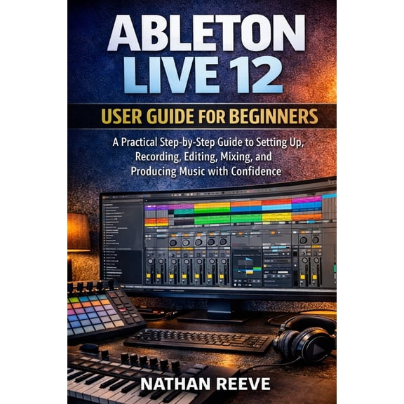 Ableton Live 12 User Guide for Beginners: A Practical Step-by-Step Guide to Setting Up, Recording, Editing, Mixing, and , (Paperback)
