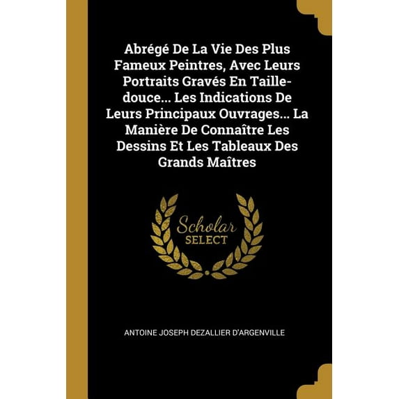 Abrégé De La Vie Des Plus Fameux Peintres, Avec Leurs Portraits Gravés En Taille-douce... Les Indications De Leurs Principaux Ouvrages... La Manière De Connaître Les Dessins Et Les Tableaux Des Grands Maîtres (Paperback)