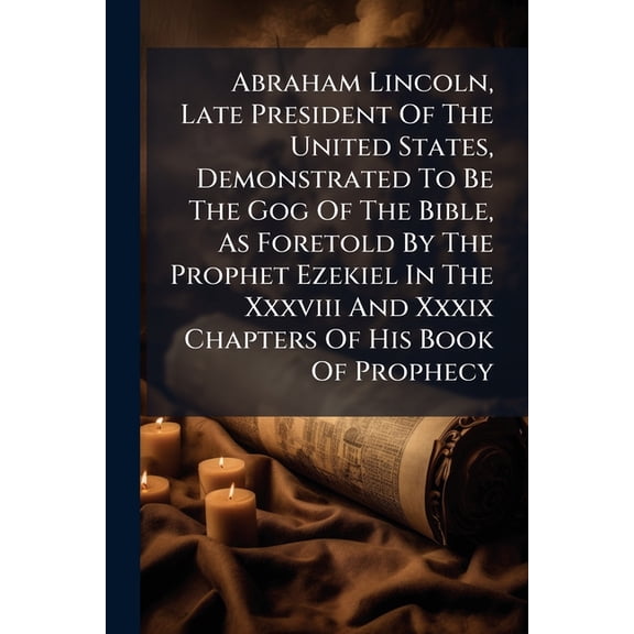 Abraham Lincoln, Late President Of The United States, Demonstrated To Be The Gog Of The Bible, As Foretold By The Prophet Ezekiel In The Xxxviii And Xxxix Chapters Of His Book Of Prophecy : The Thirteen Confederate States Shown To Be The Mountains Of (Paperback)