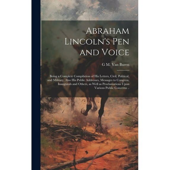 Abraham Lincoln's pen and Voice; Being a Complete Compilation of his Letters, Civil, Political, and Military, Also his Public Addresses, Messages to C