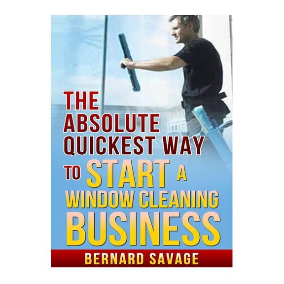 Absolute Quickest Way to Start a Window Cleaning Business : How to Start a Successful Window Cleaning Business Fast and Easy!