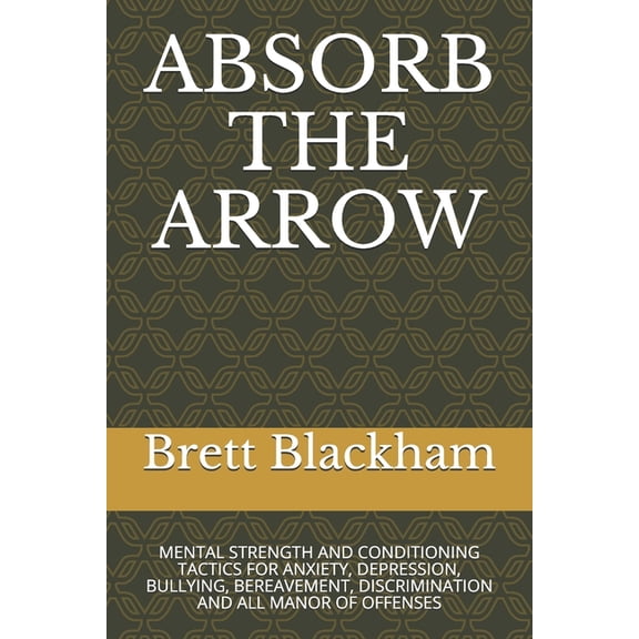 ABSORB THE ARROW: MENTAL STRENGTH AND CONDITIONING TACTICS FOR ANXIETY, DEPRESSION, BULLYING, BEREAVEMENT, DISCRIMINATION AND ALL MANOR OF OFFENSES Paperback 1658915178 9781658915175 Brett Blackham