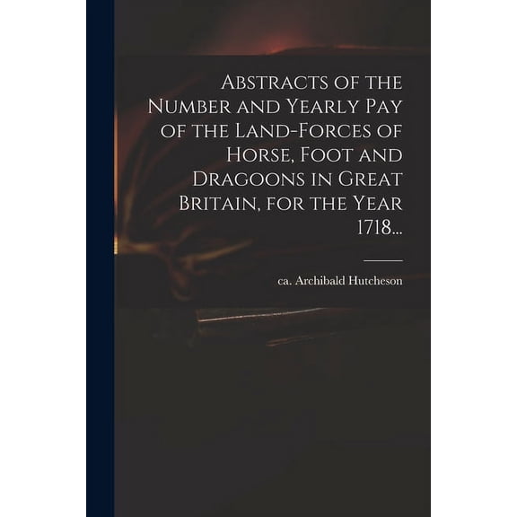 Abstracts of the Number and Yearly Pay of the Land-forces of Horse, Foot and Dragoons in Great Britain, for the Year 1718... (Paperback)