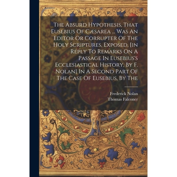 The Absurd Hypothesis, That Eusebius Of Csarea ... Was An Editor Or Corrupter Of The Holy Scriptures, Exposed, [in Reply To Remarks On A Passage In Eusebius's Ecclesiastical History, By F. Nolan] In