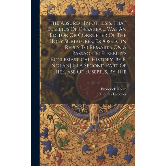 The Absurd Hypothesis, That Eusebius Of Csarea ... Was An Editor Or Corrupter Of The Holy Scriptures, Exposed, [in Reply To Remarks On A Passage In Eusebius's Ecclesiastical History, By F. Nolan] In