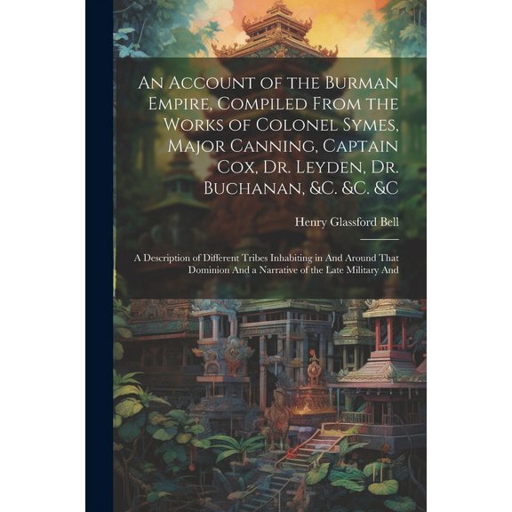 An Account of the Burman Empire, Compiled From the Works of Colonel Symes, Major Canning, Captain Cox, Dr. Leyden, Dr. Buchanan, &C. &C. &C : A Description of Different Tribes Inhabiting in And Around That Dominion And a Narrative of the Late Military And (Paperback)