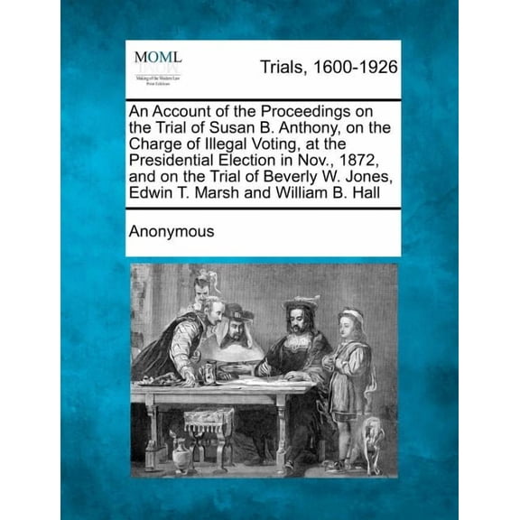 An Account of the Proceedings on the Trial of Susan B. Anthony, on the Charge of Illegal Voting, at the Presidential Election in Nov., 1872, and on the Trial of Beverly W. Jones, Edwin T. Marsh and William B. Hall (Paperback)