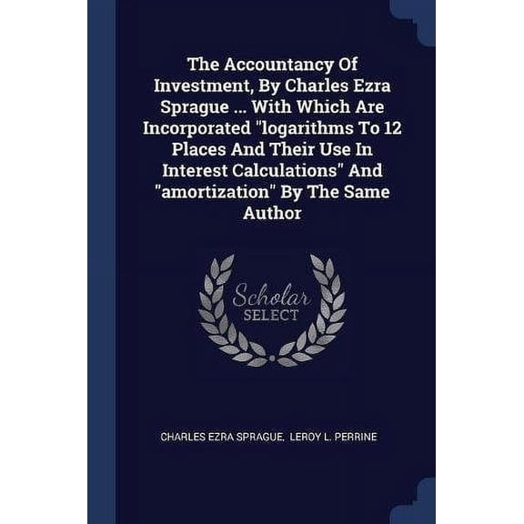 The Accountancy Of Investment, By Charles Ezra Sprague . With Which Are Incorporated 'logarithms To 12 Places And Their Use In Interest Calculations' And 'amortization' By The Same Autho 1377269124