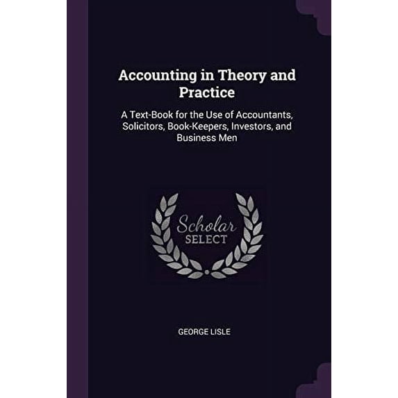 Accounting in Theory and Practice : A Text-Book for the Use of Accountants, Solicitors, Book-Keepers, Investors, and Business Men (Paperback)