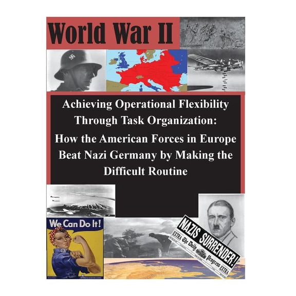 WWII: Achieving Operational Flexibility Through Task Organization: How the American Forces in Europe Beat Nazi Germany by Making the Difficult Routine (Paperback)