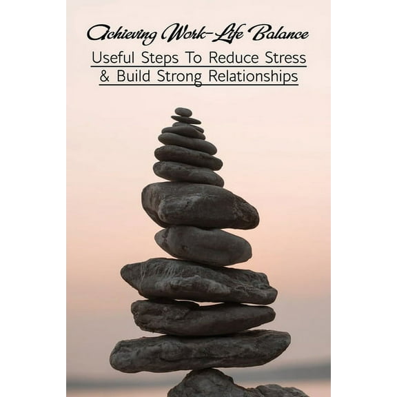 Achieving Work-Life Balance: Useful Steps To Reduce Stress & Build Strong Relationships: How To Manage Stress At Work (Paperback)