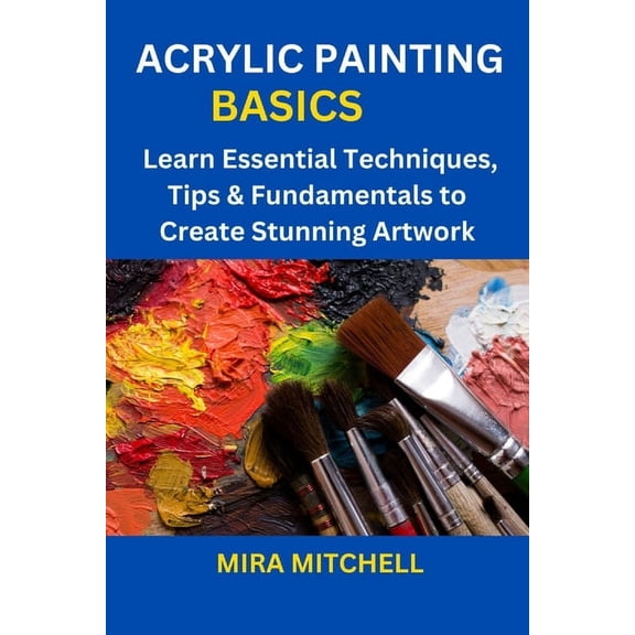 Acrylic Painting Basics: Learn Essential Techniques, Tips & Fundamentals to Create Stunning Artwork, (Paperback)