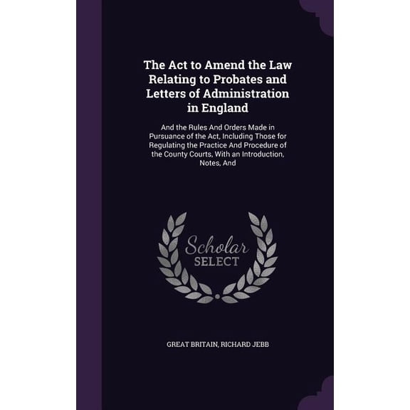 The Act to Amend the Law Relating to Probates and Letters of Administration in England : And the Rules And Orders Made in Pursuance of the Act, Including Those for Regulating the Practice And Procedure of the County Courts, With an Introduction, Notes, And (Hardcover)