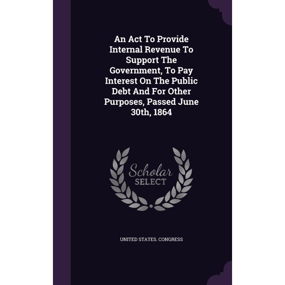 An Act To Provide Internal Revenue To Support The Government, To Pay Interest On The Public Debt And For Other Purposes, Passed June 30th, 1864 (Hardcover)