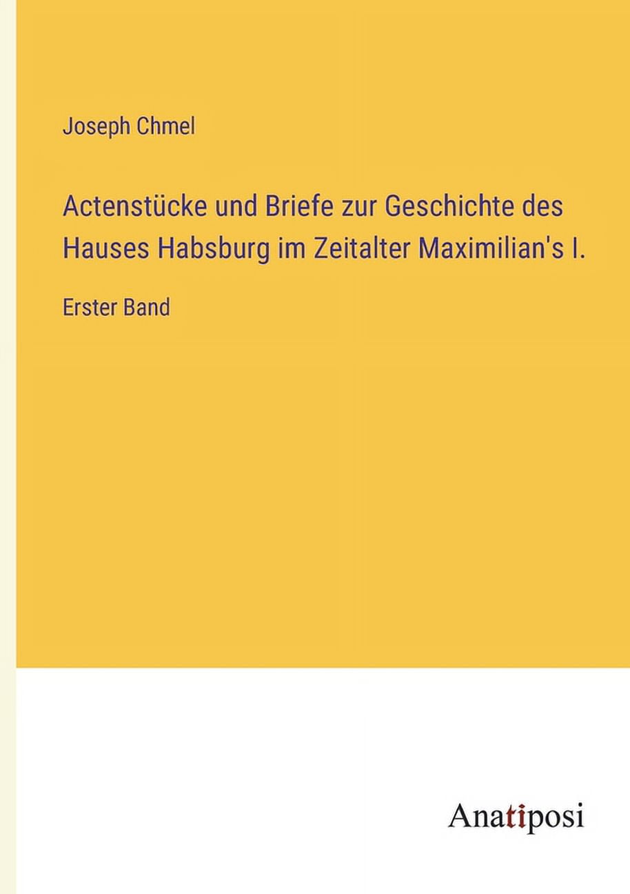 JOSEPH CHMEL Actenstcke und Briefe zur Geschichte des Hauses Habsburg im Zeitalter Maximilian's I.: Erster Band (Paperback)