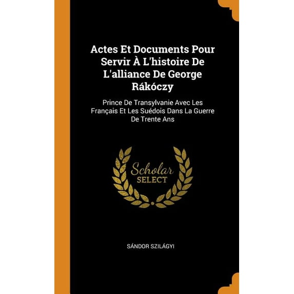 Actes Et Documents Pour Servir lHistoire de lAlliance de George Rkczy: Prince de Transylvanie Avec Les Franais Et Les Sudois Dans La Guerre de Trente ANS Hardcover 0344367940 Sandor Szi