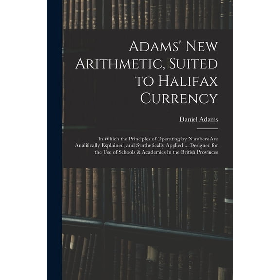 Adams' New Arithmetic, Suited to Halifax Currency: in Which the Principles of Operating by Numbers Are Analitically Expl, (Paperback)