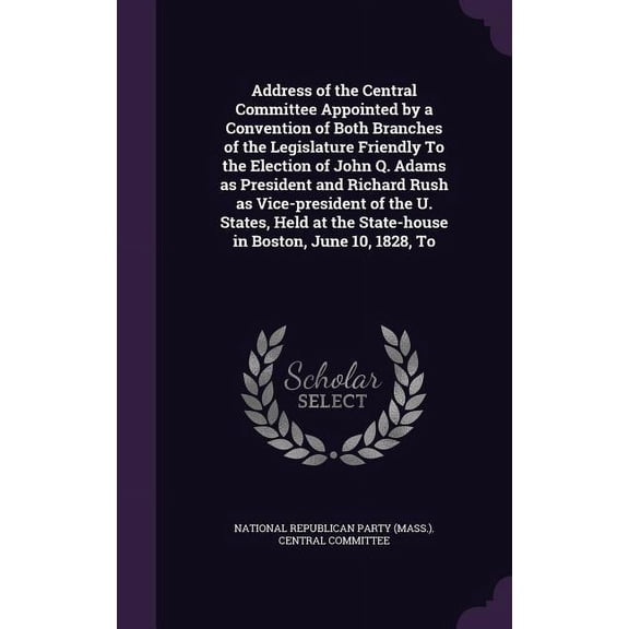 Address of the Central Committee Appointed by a Convention of Both Branches of the Legislature Friendly To the Election of John Q. Adams as President and Richard Rush as Vice-president of the U. States, Held at the State-house in Boston, June 10, 1828, To (Hardcover)