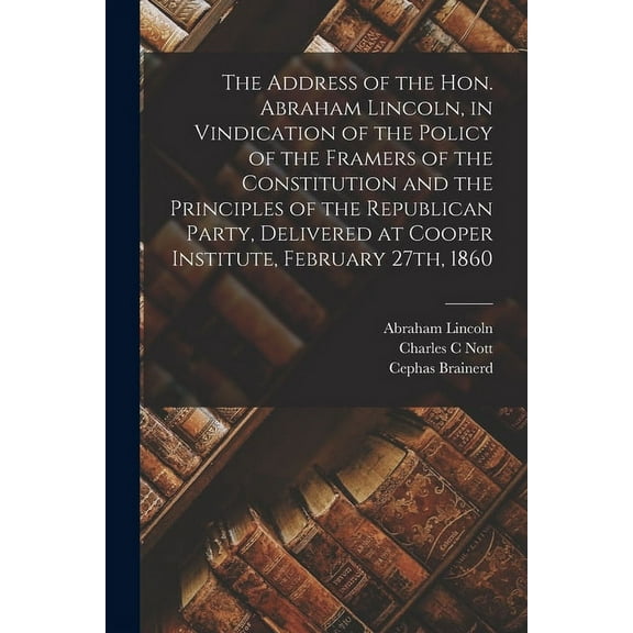 The Address of the Hon. Abraham Lincoln, in Vindication of the Policy of the Framers of the Constitution and the Principles of the Republican Party, Delivered at Cooper Institute, February 27th, 1860