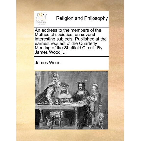 An Address to the Members of the Methodist Societies, on Several Interesting Subjects. Published at the Earnest Request of the Quarterly Meeting of the Sheffield Circuit. by James Wood, ...