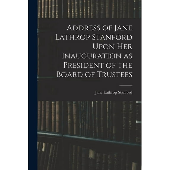 Address of Jane Lathrop Stanford Upon her Inauguration as President of the Board of Trustees, (Paperback)