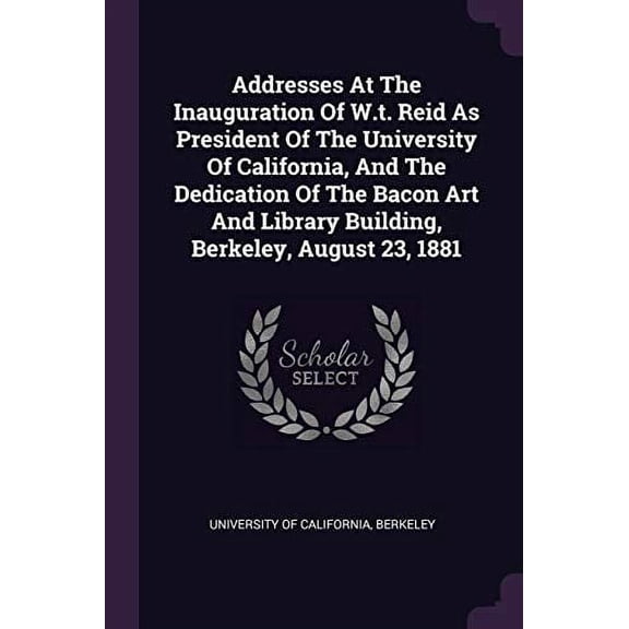 Addresses At The Inauguration Of W.t. Reid As President Of The University Of California, And The Dedication Of The Bacon Art And Library Building, Berkeley, August 23, 1881 (Paperback)