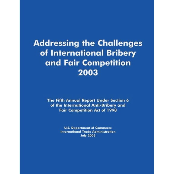 Addressing the Challenges of International Bribery and Fair Competition 2003: The Fifth Annual Report Under Section 6 of the International Anti-Bribery and Fair Competition Act of 1998 (Paperback)