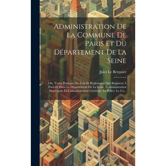 Administration De La Commune De Paris Et Du Dpartement De La Seine : Ou, Trait Pratique Des Lois Et Rglements Qui Rgissent  Paris Et Dans Le Dpartement De La Seine, L'administration Municipale Et L'administration Gnrale, La Police, Le Co... (Hardcover)