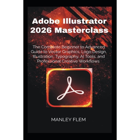 Adobe Illustrator 2026 Masterclass: The Complete Beginner to Advanced Guide to Vector Graphics, Logo Design, Illustratio, (Paperback)
