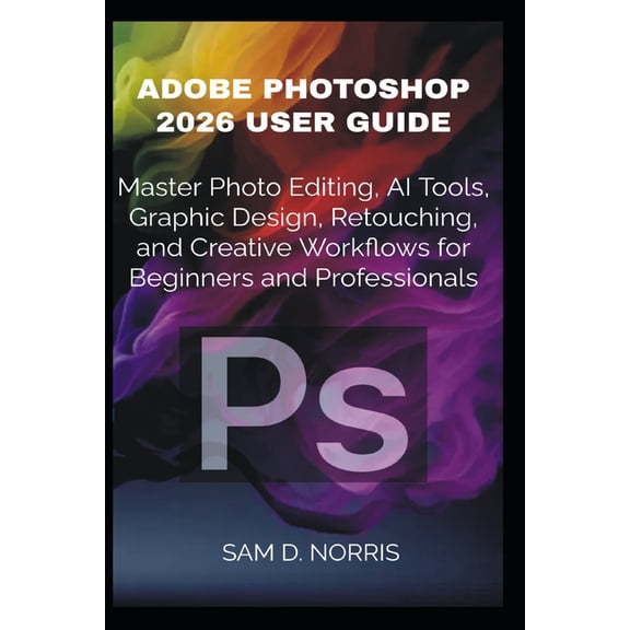 Adobe Photoshop 2026 User Guide: Master Photo Editing, AI Tools, Graphic Design, Retouching, and Creative Workflows for , (Paperback)