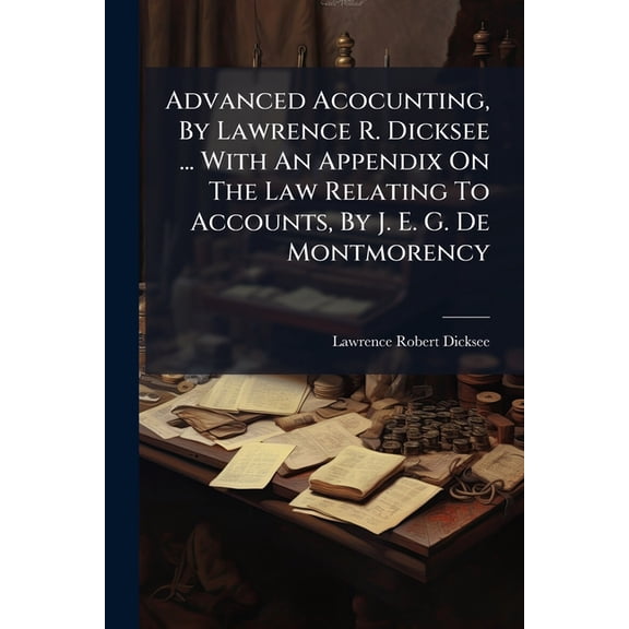 Advanced Acocunting, By Lawrence R. Dicksee ... With An Appendix On The Law Relating To Accounts, By J. E. G. De Montmorency (Paperback)