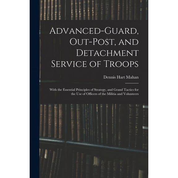 Advanced-Guard, Out-Post, and Detachment Service of Troops: With the Essential Principles of Strategy, and Grand Tactics, (Paperback)
