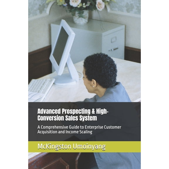 Advanced Prospecting & High-Conversion Sales System: A Comprehensive Guide to Enterprise Customer Acquisition and Income, (Paperback)