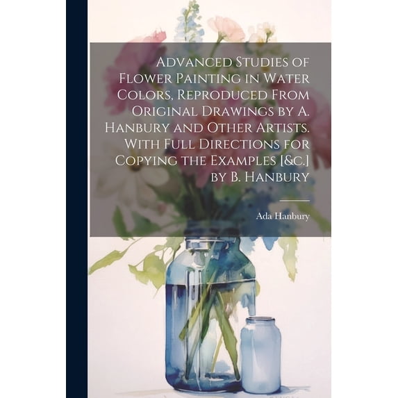 Advanced Studies of Flower Painting in Water Colors, Reproduced From Original Drawings by A. Hanbury and Other Artists. , (Paperback)