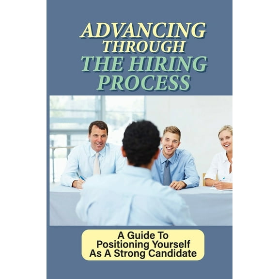 Advancing Through The Hiring Process: A Guide To Positioning Yourself As A Strong Candidate: Make A Good Impression On The Hiring Team (Paperback)