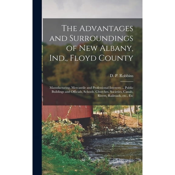 The Advantages and Surroundings of New Albany, Ind., Floyd County : Manufacturing, Mercantile and Professional Interests ... Public Buildings and Officials, Schools, Churches, Societies, Canals, Rivers, Railroads, Etc., Etc (Hardcover)