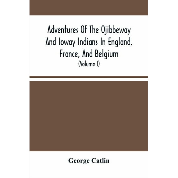 Adventures Of The Ojibbeway And Ioway Indians In England, France, And Belgium: Being Notes Of Eight Years' Travels And R, (Paperback)