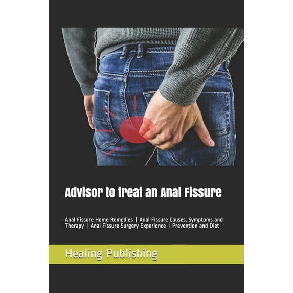Advisor to treat an Anal Fissure: Anal Fissure Home Remedies - Anal Fissure Causes, Symptoms and Therapy - Anal Fissure Surgery Experience - Prevention and Diet (Paperback)