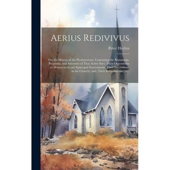 Aerius Redivivus: Or, the History of the Presbyterians. Containing the Beginnings, Progresse, and Successes of That Active Sect. Their Oppositions to Monarchical and Episcopal Government. Their Innova