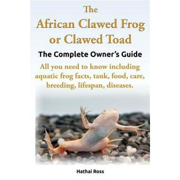 The African Clawed Frog or Clawed Toad. the Complete Owner's Guide. All You Need to Know Including Aquatic Frog Facts, Tank, Food, Care, Breeding, Lif