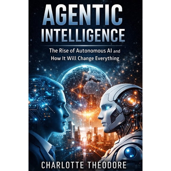 Agentic Intelligence: The Rise of Autonomous AI and How It Will Change Everything, (Paperback)