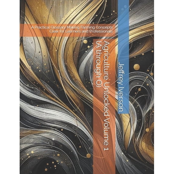 Agriculture Unlocked Agriculture Unlocked Volume 1 (A through O): A Practical Glossary Making Farming Concepts Clear for Learners and Profess, (Paperback)