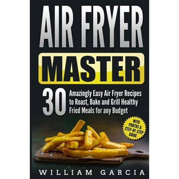 Air Fryer Master 30 Amazingly Easy Air Fryer Recipes to Roast, Bake and Grill Healthy Fried Meals for Any Budget