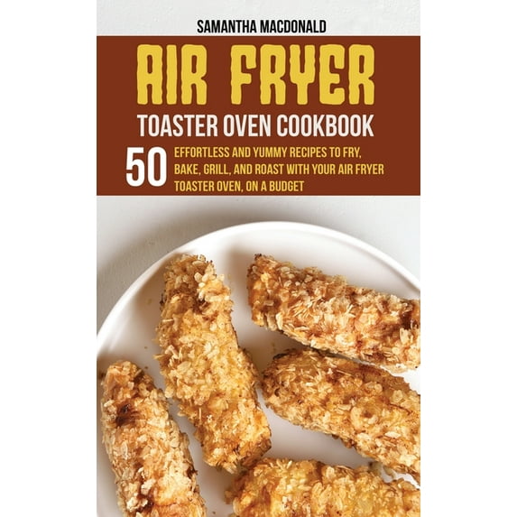 Air Fryer Toaster Oven Cookbook : 50 Effortless And Yummy Recipes To Fry, Bake, Grill, And Roast With Your Air Fryer Toaster Oven, On A Budget (Hardcover)