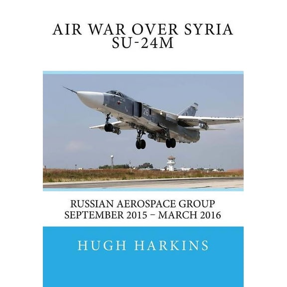 Air War over Syria - Su-24M: Russian Aerospace Group September 2015 - March 2016 (Paperback) by Hugh Harkins
