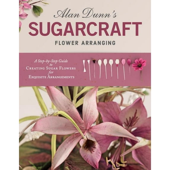 Alan Dunn's Sugarcraft Flower Arranging : A Step-by-Step Guide to Creating Sugar Flowers for Exquisite Arrangements