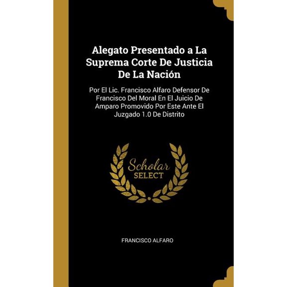 Alegato Presentado a La Suprema Corte De Justicia De La Nacin : Por El Lic. Francisco Alfaro Defensor De Francisco Del Moral En El Juicio De Amparo Promovido Por Este Ante El Juzgado 1.0 De Distrito (Hardcover)