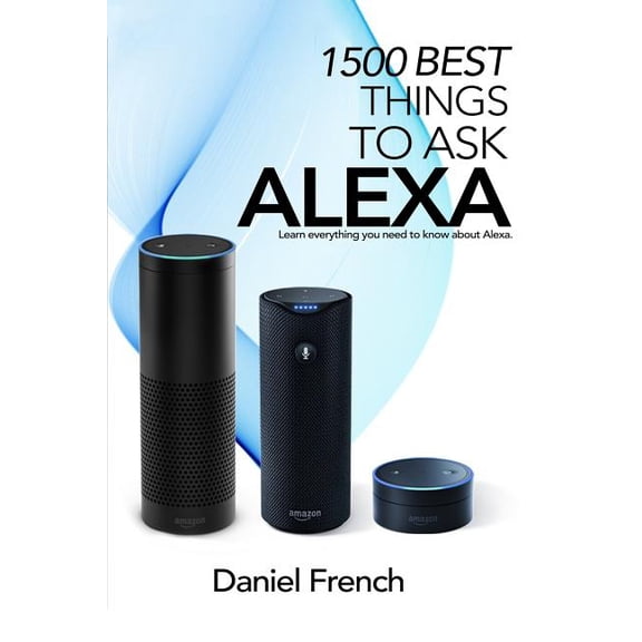 Alexa : 1500 Best Things to Ask Alexa: Learn Everything You Need to Know About Alexa
