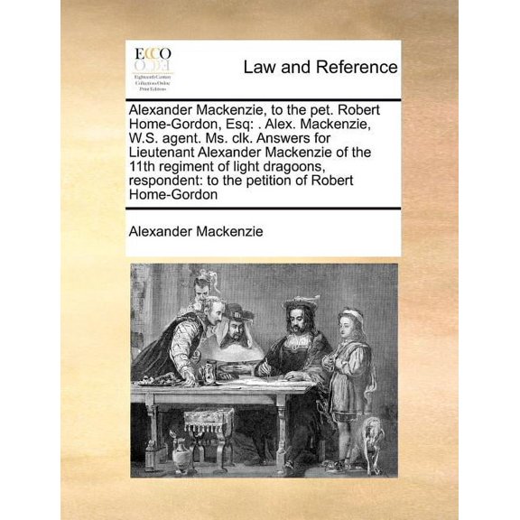 Alexander MacKenzie, to the Pet. Robert Home-Gordon, Esq : . Alex. MacKenzie, W.S. Agent. Ms. Clk. Answers for Lieutenant Alexander MacKenzie of the 11th Regiment of Light Dragoons, Respondent: To the Petition of Robert Home-Gordon